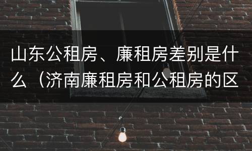山东公租房、廉租房差别是什么（济南廉租房和公租房的区别）