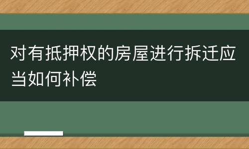 对有抵押权的房屋进行拆迁应当如何补偿