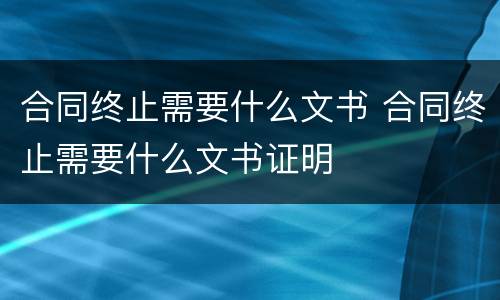 合同终止需要什么文书 合同终止需要什么文书证明