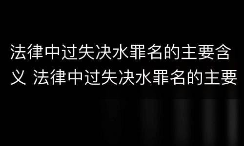 法律中过失决水罪名的主要含义 法律中过失决水罪名的主要含义是什么?