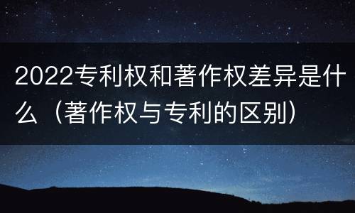 2022专利权和著作权差异是什么（著作权与专利的区别）