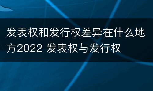 发表权和发行权差异在什么地方2022 发表权与发行权