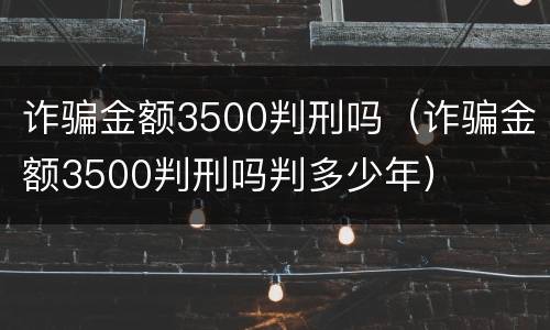 诈骗金额3500判刑吗（诈骗金额3500判刑吗判多少年）