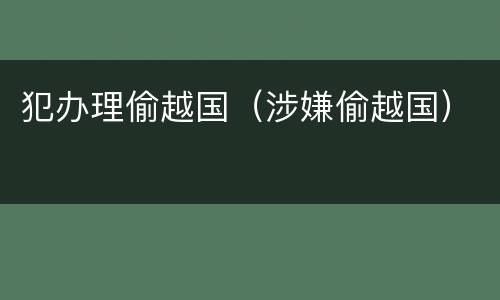 犯办理偷越国（涉嫌偷越国）