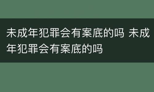 未成年犯罪会有案底的吗 未成年犯罪会有案底的吗