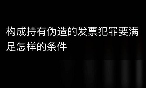 构成持有伪造的发票犯罪要满足怎样的条件