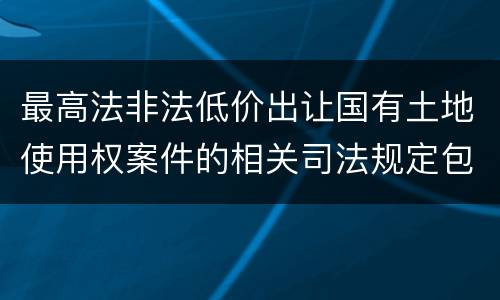 最高法非法低价出让国有土地使用权案件的相关司法规定包括什么内容