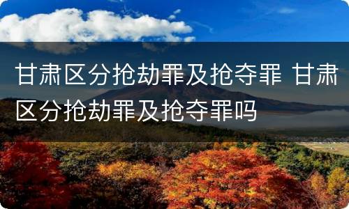 甘肃区分抢劫罪及抢夺罪 甘肃区分抢劫罪及抢夺罪吗