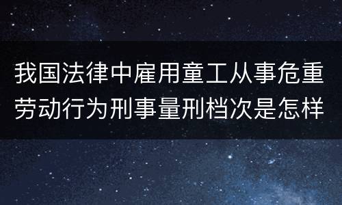 我国法律中雇用童工从事危重劳动行为刑事量刑档次是怎样