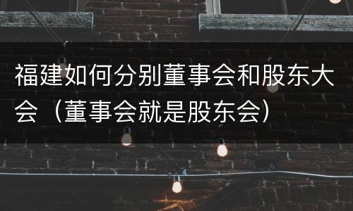 福建如何分别董事会和股东大会（董事会就是股东会）