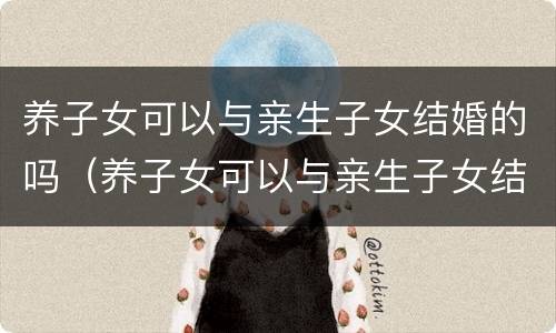养子女可以与亲生子女结婚的吗（养子女可以与亲生子女结婚的吗）