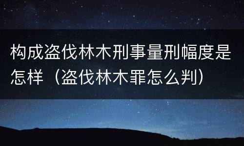 构成盗伐林木刑事量刑幅度是怎样（盗伐林木罪怎么判）