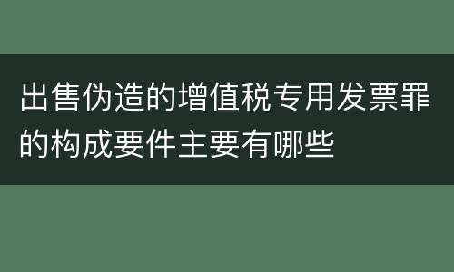 出售伪造的增值税专用发票罪的构成要件主要有哪些
