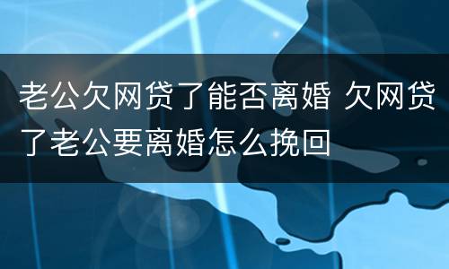 老公欠网贷了能否离婚 欠网贷了老公要离婚怎么挽回