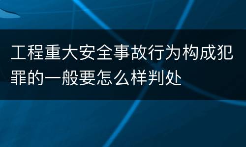 工程重大安全事故行为构成犯罪的一般要怎么样判处