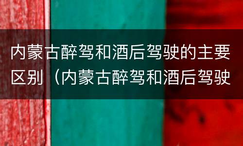内蒙古醉驾和酒后驾驶的主要区别（内蒙古醉驾和酒后驾驶的主要区别在哪）