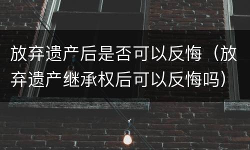 放弃遗产后是否可以反悔（放弃遗产继承权后可以反悔吗）