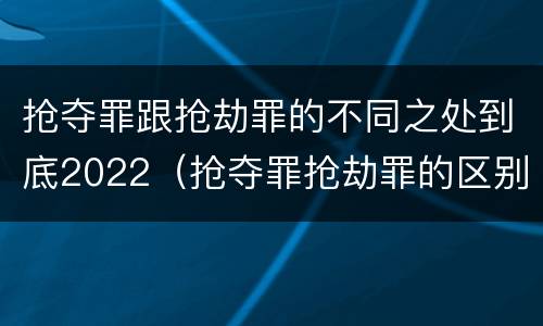 抢夺罪跟抢劫罪的不同之处到底2022（抢夺罪抢劫罪的区别）