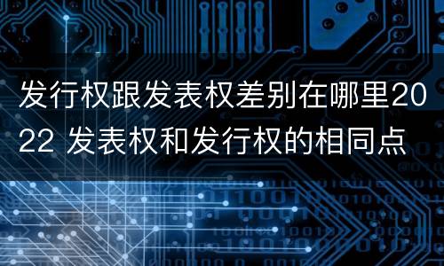 发行权跟发表权差别在哪里2022 发表权和发行权的相同点