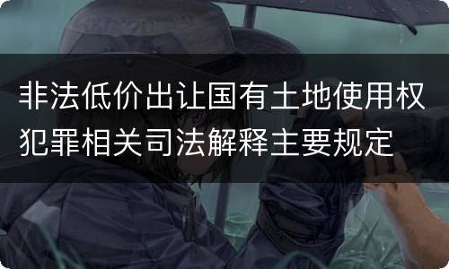 非法低价出让国有土地使用权犯罪相关司法解释主要规定