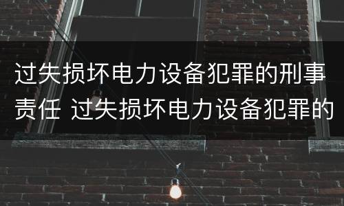 过失损坏电力设备犯罪的刑事责任 过失损坏电力设备犯罪的刑事责任是