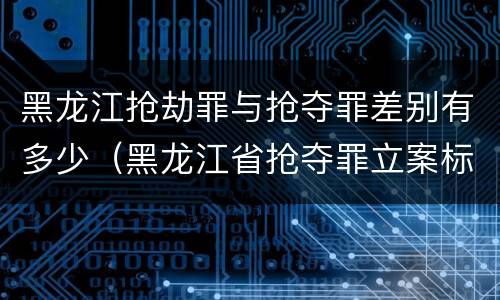 黑龙江抢劫罪与抢夺罪差别有多少（黑龙江省抢夺罪立案标准）