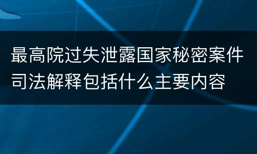 最高院过失泄露国家秘密案件司法解释包括什么主要内容