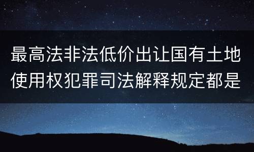 最高法非法低价出让国有土地使用权犯罪司法解释规定都是什么