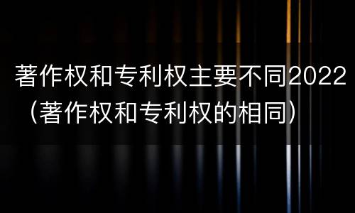 著作权和专利权主要不同2022（著作权和专利权的相同）