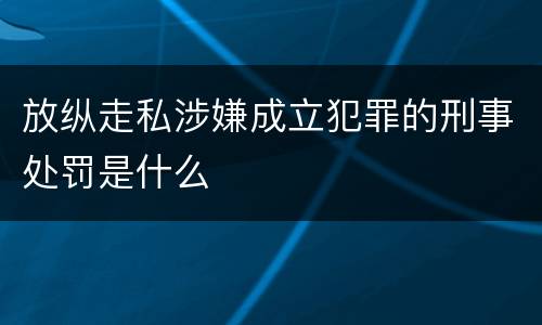 放纵走私涉嫌成立犯罪的刑事处罚是什么