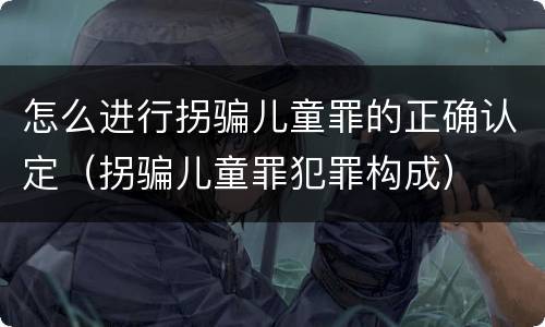 怎么进行拐骗儿童罪的正确认定（拐骗儿童罪犯罪构成）