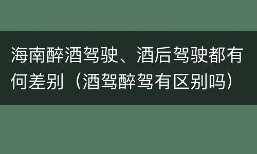 海南醉酒驾驶、酒后驾驶都有何差别（酒驾醉驾有区别吗）