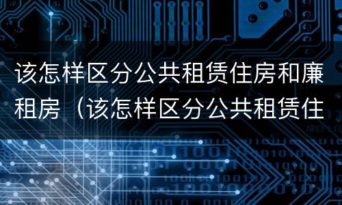 该怎样区分公共租赁住房和廉租房（该怎样区分公共租赁住房和廉租房呢）