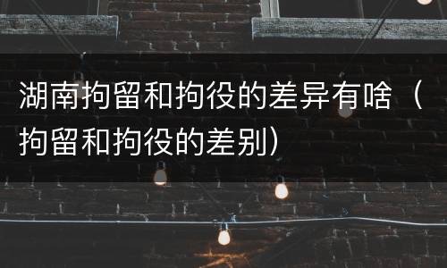 湖南拘留和拘役的差异有啥（拘留和拘役的差别）