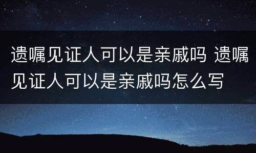 遗嘱见证人可以是亲戚吗 遗嘱见证人可以是亲戚吗怎么写
