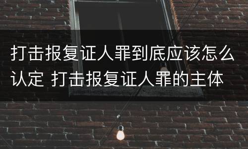 打击报复证人罪到底应该怎么认定 打击报复证人罪的主体