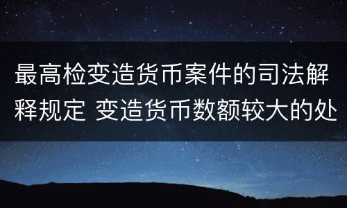 最高检变造货币案件的司法解释规定 变造货币数额较大的处以下有期徒刑