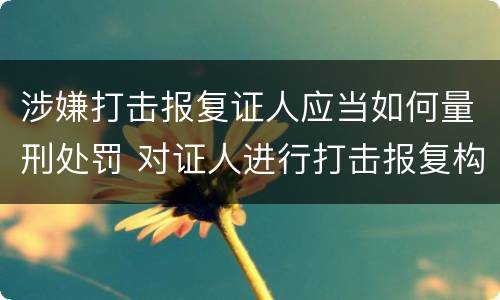 涉嫌打击报复证人应当如何量刑处罚 对证人进行打击报复构成什么罪