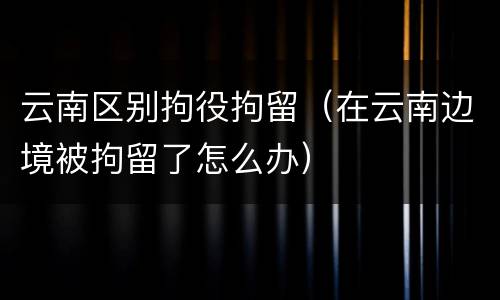 云南区别拘役拘留（在云南边境被拘留了怎么办）