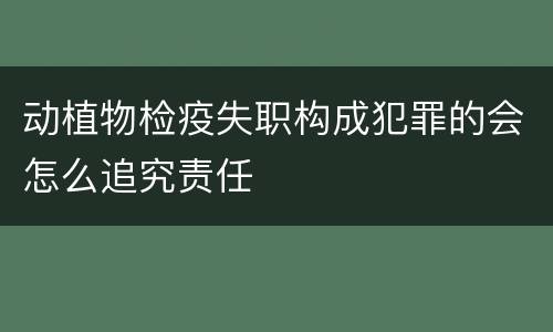 动植物检疫失职构成犯罪的会怎么追究责任
