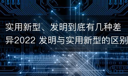 实用新型、发明到底有几种差异2022 发明与实用新型的区别有哪些