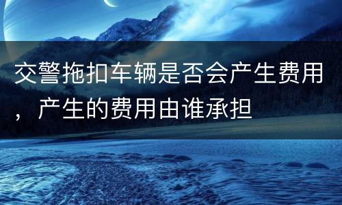 交警拖扣车辆是否会产生费用，产生的费用由谁承担