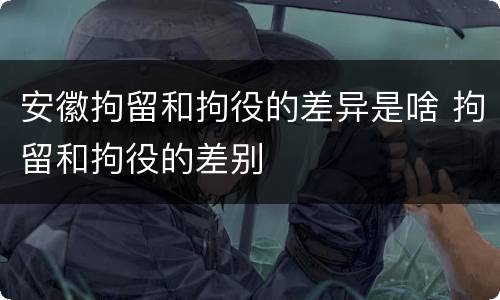 安徽拘留和拘役的差异是啥 拘留和拘役的差别