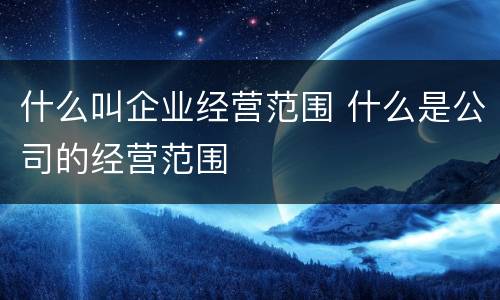 什么叫企业经营范围 什么是公司的经营范围