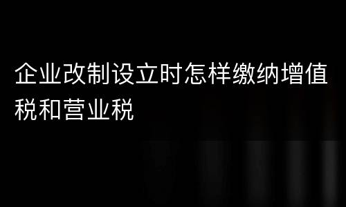 企业改制设立时怎样缴纳增值税和营业税