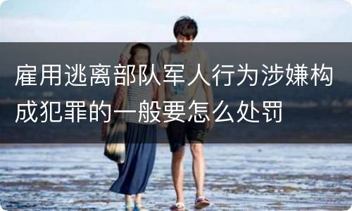 雇用逃离部队军人行为涉嫌构成犯罪的一般要怎么处罚