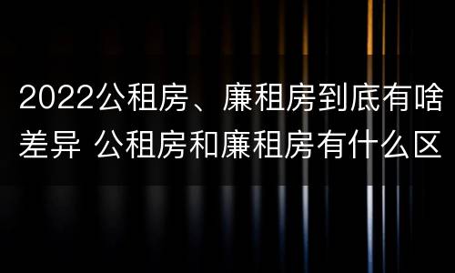 2022公租房、廉租房到底有啥差异 公租房和廉租房有什么区别?2019年的