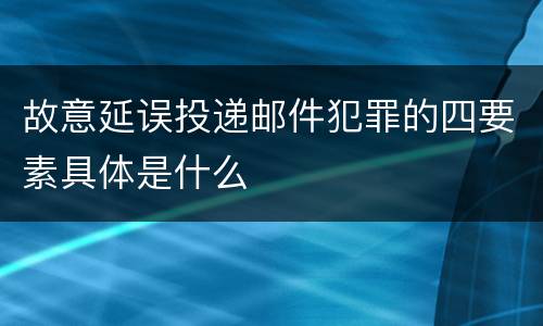 故意延误投递邮件犯罪的四要素具体是什么