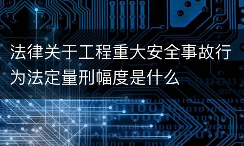 法律关于工程重大安全事故行为法定量刑幅度是什么