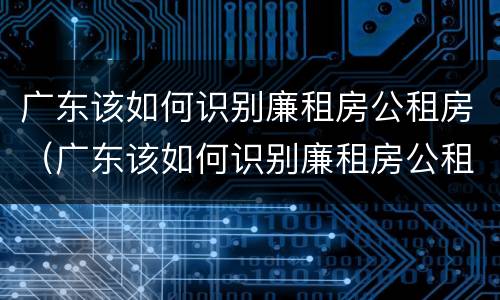 广东该如何识别廉租房公租房（广东该如何识别廉租房公租房名单）